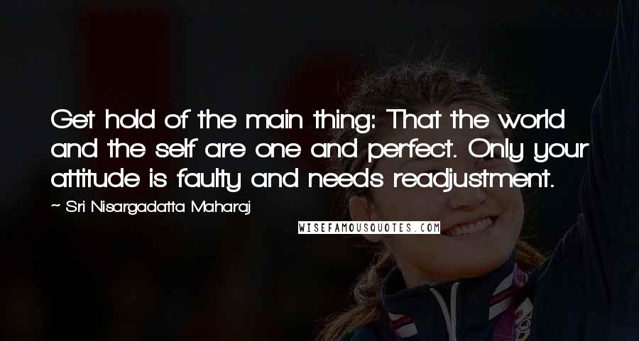 Sri Nisargadatta Maharaj Quotes: Get hold of the main thing: That the world and the self are one and perfect. Only your attitude is faulty and needs readjustment.