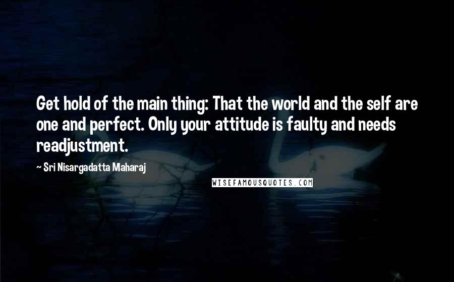 Sri Nisargadatta Maharaj Quotes: Get hold of the main thing: That the world and the self are one and perfect. Only your attitude is faulty and needs readjustment.