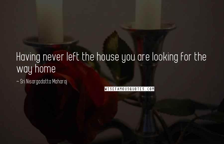 Sri Nisargadatta Maharaj Quotes: Having never left the house you are looking for the way home