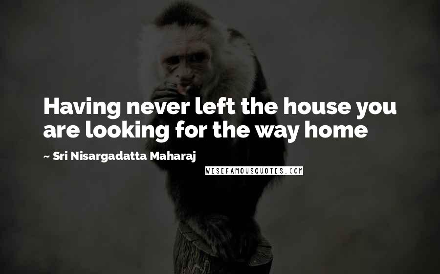 Sri Nisargadatta Maharaj Quotes: Having never left the house you are looking for the way home