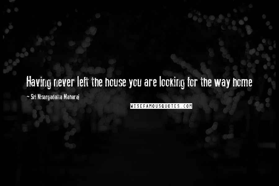 Sri Nisargadatta Maharaj Quotes: Having never left the house you are looking for the way home