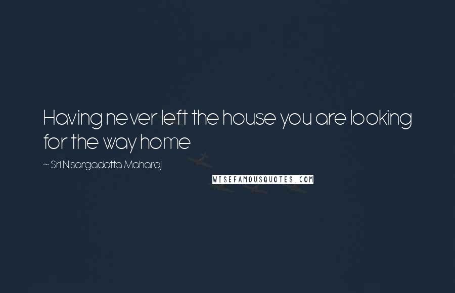 Sri Nisargadatta Maharaj Quotes: Having never left the house you are looking for the way home