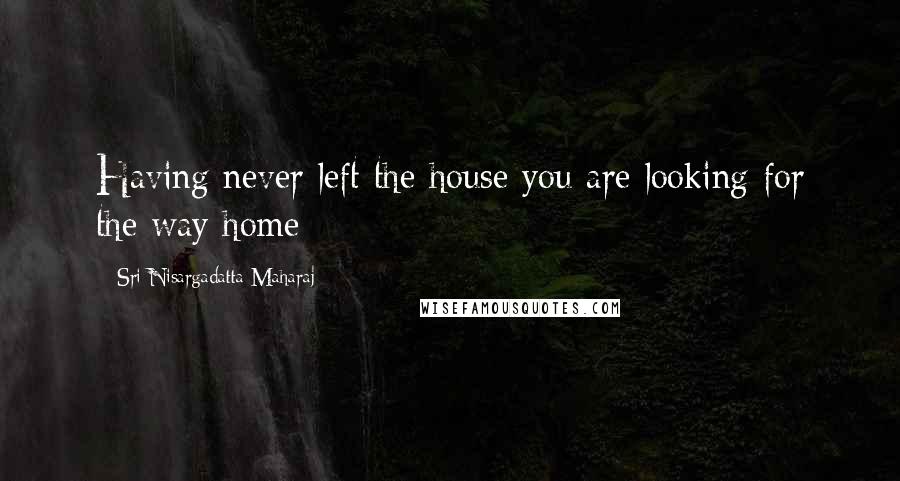 Sri Nisargadatta Maharaj Quotes: Having never left the house you are looking for the way home