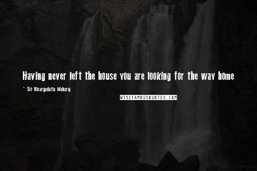 Sri Nisargadatta Maharaj Quotes: Having never left the house you are looking for the way home