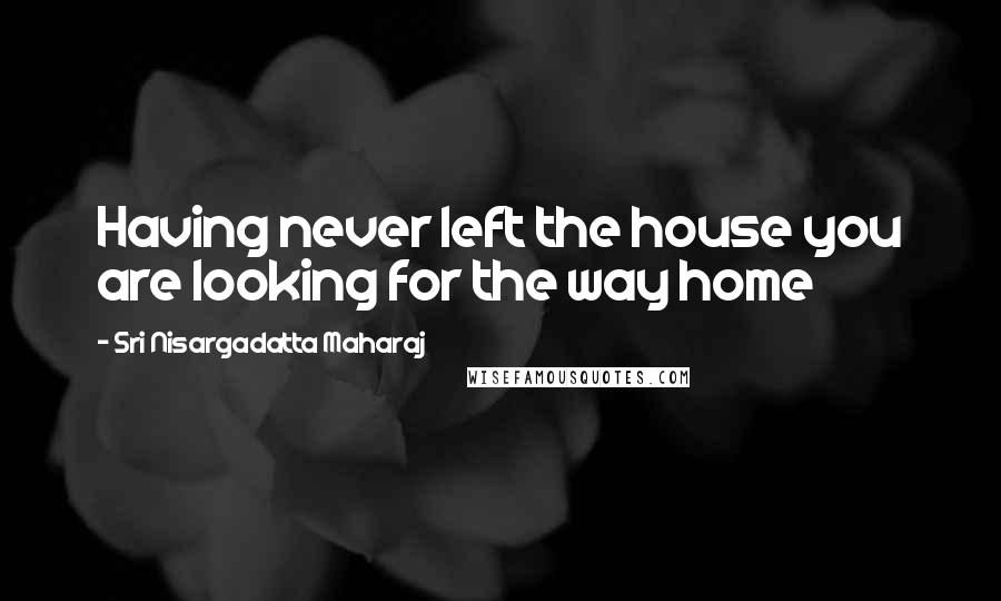 Sri Nisargadatta Maharaj Quotes: Having never left the house you are looking for the way home