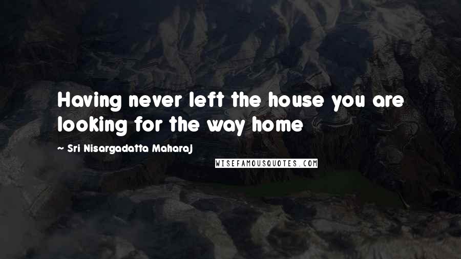 Sri Nisargadatta Maharaj Quotes: Having never left the house you are looking for the way home