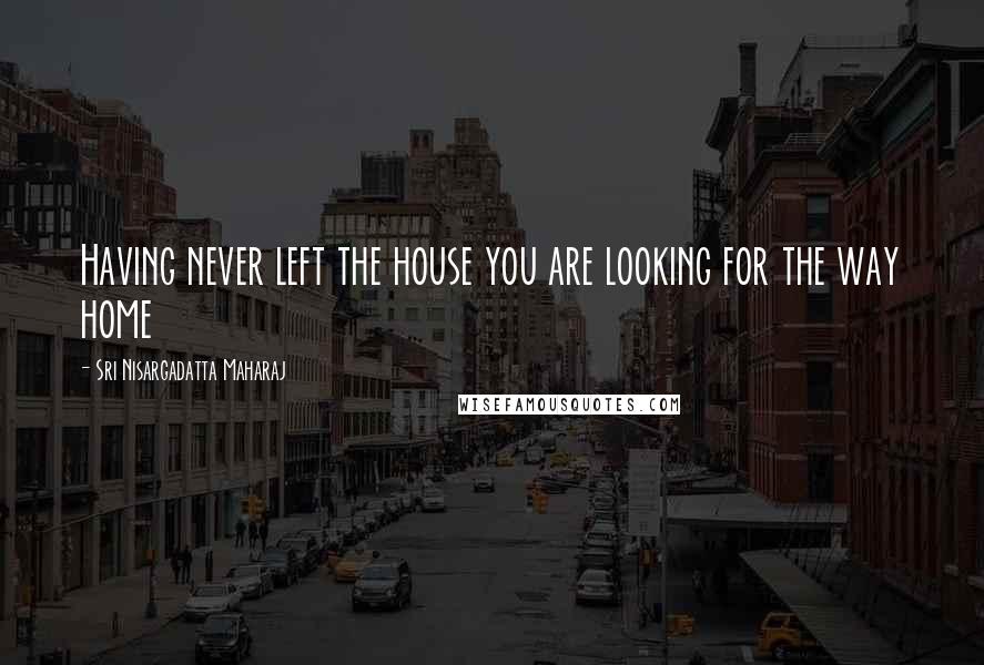 Sri Nisargadatta Maharaj Quotes: Having never left the house you are looking for the way home