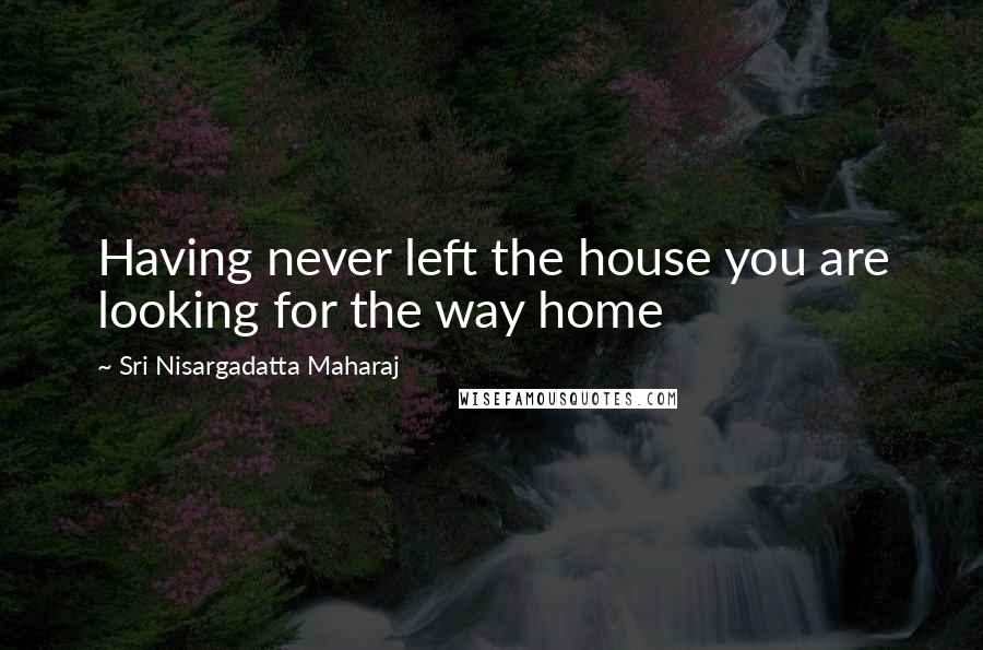 Sri Nisargadatta Maharaj Quotes: Having never left the house you are looking for the way home