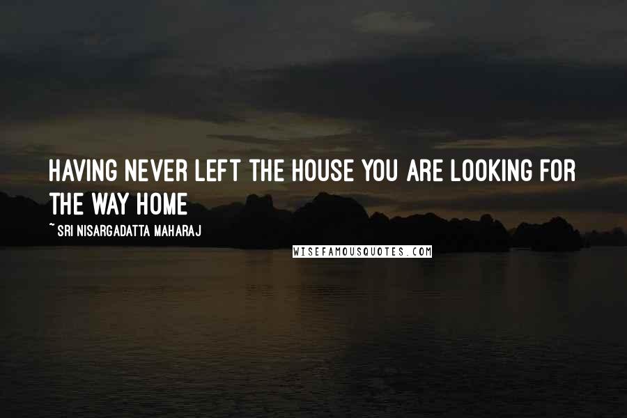 Sri Nisargadatta Maharaj Quotes: Having never left the house you are looking for the way home