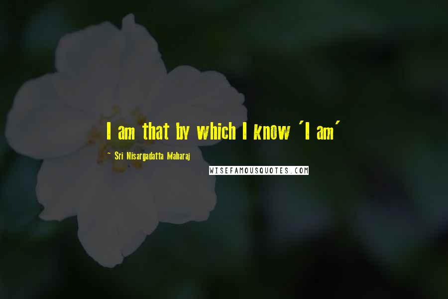 Sri Nisargadatta Maharaj Quotes: I am that by which I know 'I am'
