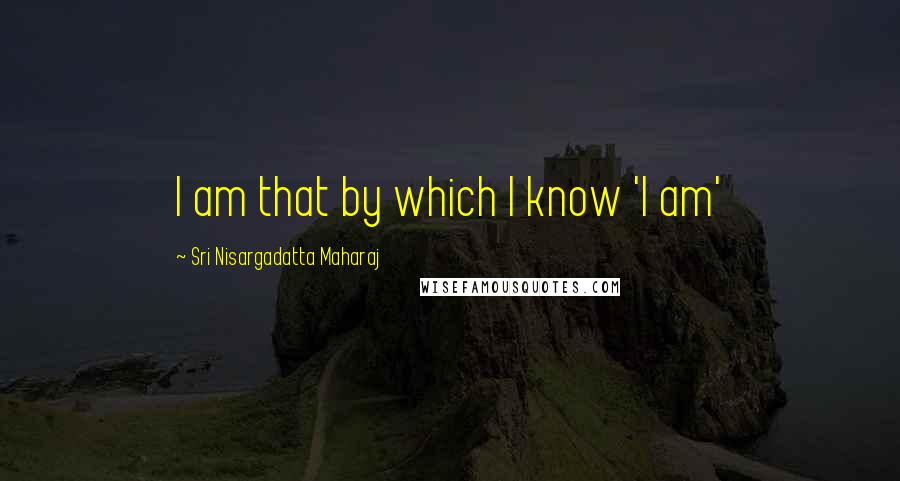 Sri Nisargadatta Maharaj Quotes: I am that by which I know 'I am'