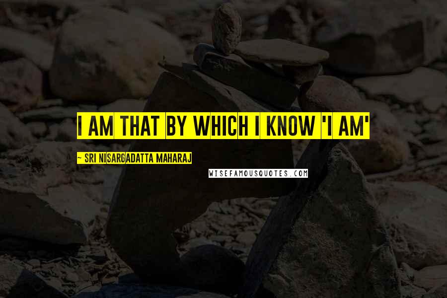 Sri Nisargadatta Maharaj Quotes: I am that by which I know 'I am'