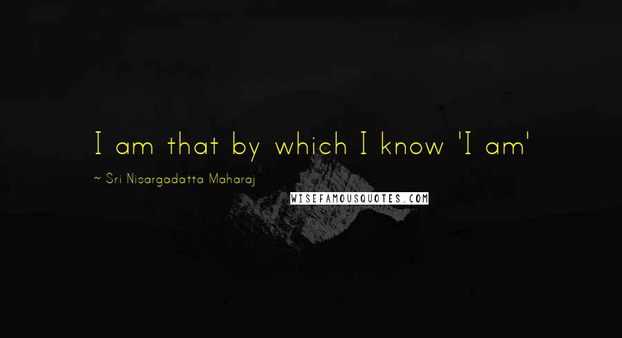 Sri Nisargadatta Maharaj Quotes: I am that by which I know 'I am'