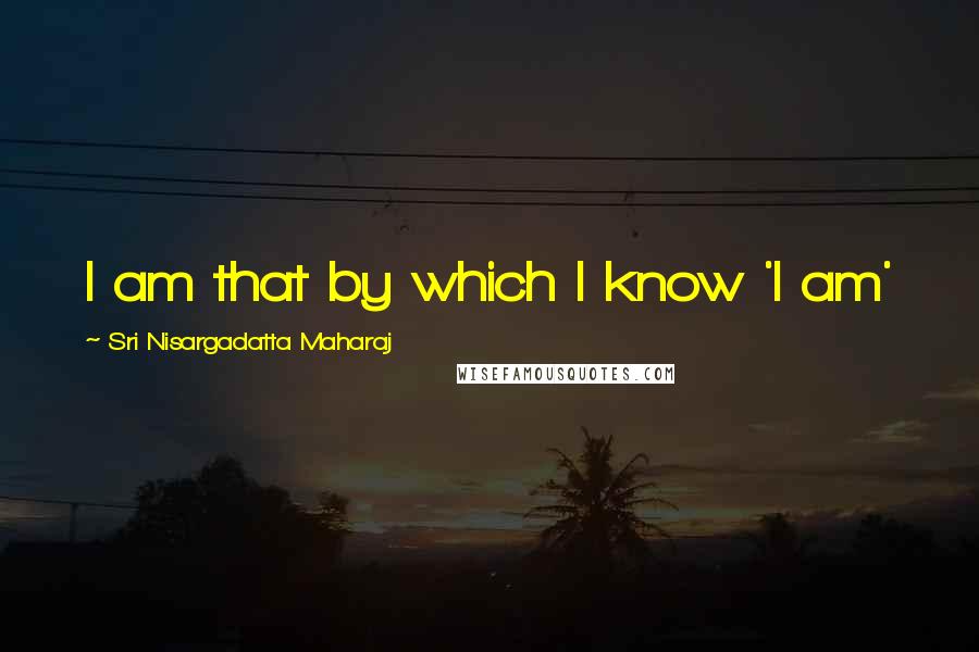 Sri Nisargadatta Maharaj Quotes: I am that by which I know 'I am'