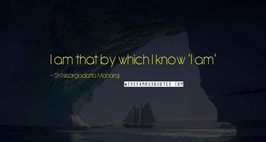 Sri Nisargadatta Maharaj Quotes: I am that by which I know 'I am'