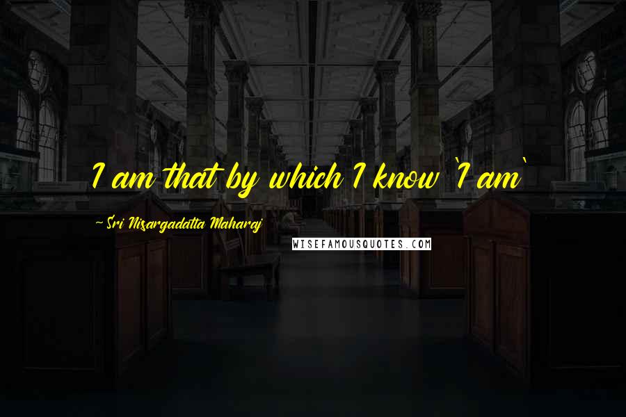 Sri Nisargadatta Maharaj Quotes: I am that by which I know 'I am'