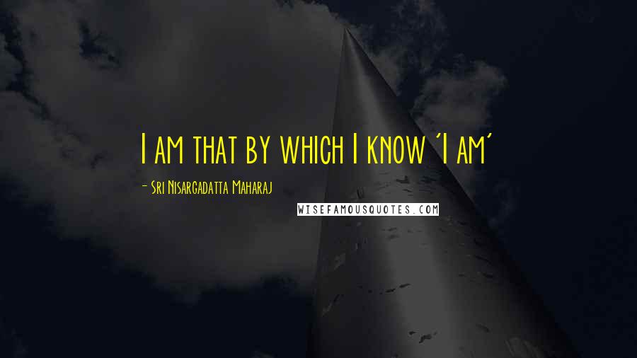 Sri Nisargadatta Maharaj Quotes: I am that by which I know 'I am'