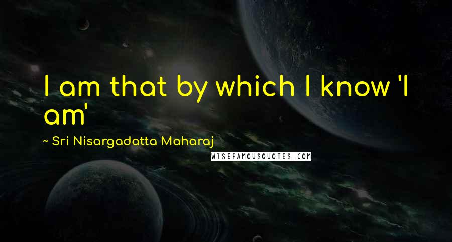 Sri Nisargadatta Maharaj Quotes: I am that by which I know 'I am'