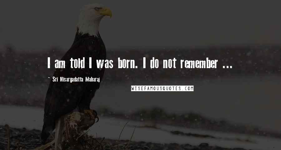 Sri Nisargadatta Maharaj Quotes: I am told I was born. I do not remember ...
