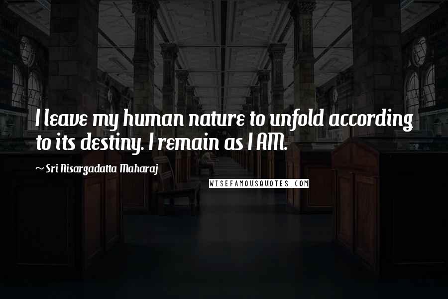 Sri Nisargadatta Maharaj Quotes: I leave my human nature to unfold according to its destiny. I remain as I AM.