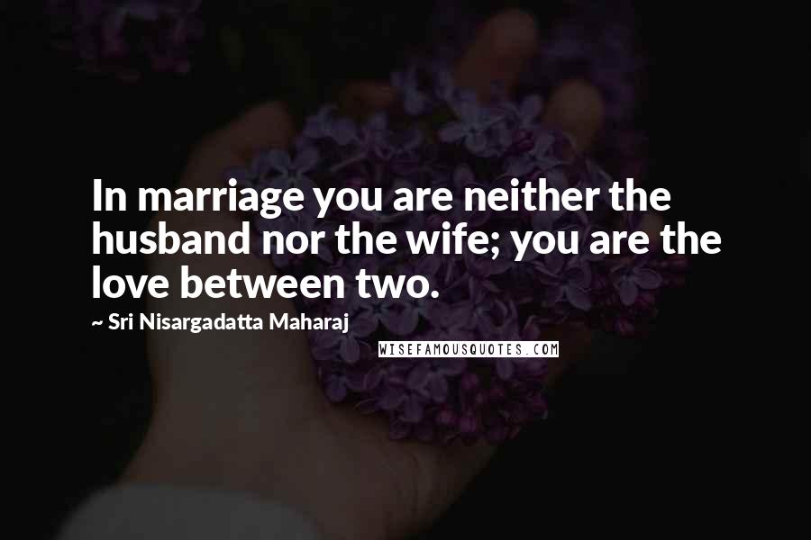 Sri Nisargadatta Maharaj Quotes: In marriage you are neither the husband nor the wife; you are the love between two.