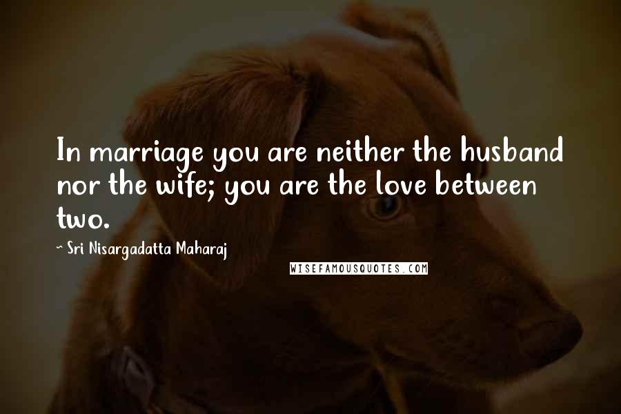 Sri Nisargadatta Maharaj Quotes: In marriage you are neither the husband nor the wife; you are the love between two.