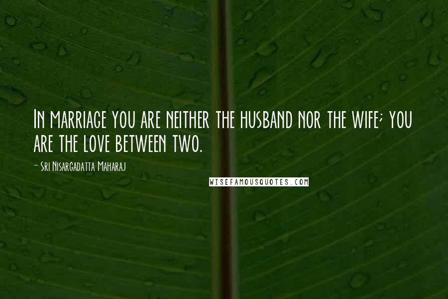 Sri Nisargadatta Maharaj Quotes: In marriage you are neither the husband nor the wife; you are the love between two.