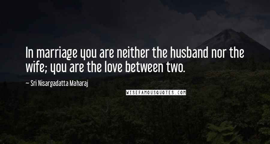 Sri Nisargadatta Maharaj Quotes: In marriage you are neither the husband nor the wife; you are the love between two.
