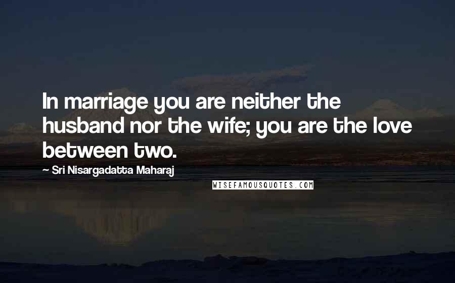 Sri Nisargadatta Maharaj Quotes: In marriage you are neither the husband nor the wife; you are the love between two.