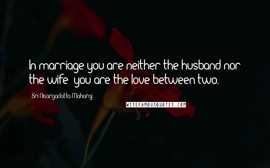 Sri Nisargadatta Maharaj Quotes: In marriage you are neither the husband nor the wife; you are the love between two.