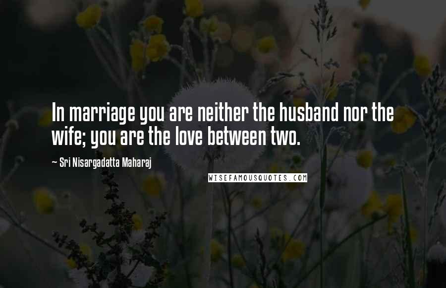Sri Nisargadatta Maharaj Quotes: In marriage you are neither the husband nor the wife; you are the love between two.