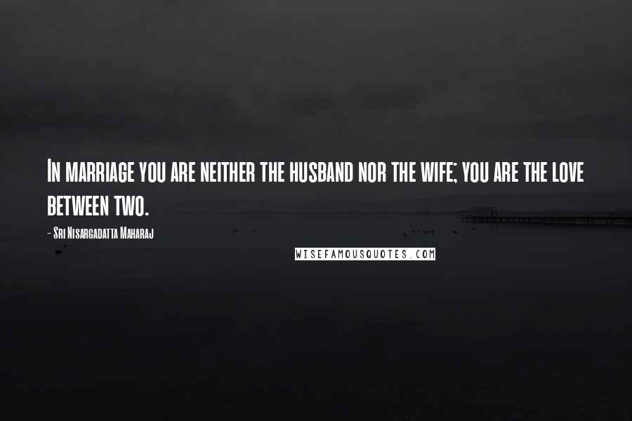 Sri Nisargadatta Maharaj Quotes: In marriage you are neither the husband nor the wife; you are the love between two.