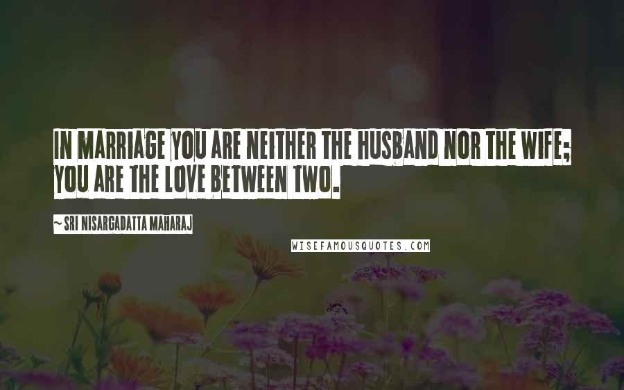 Sri Nisargadatta Maharaj Quotes: In marriage you are neither the husband nor the wife; you are the love between two.