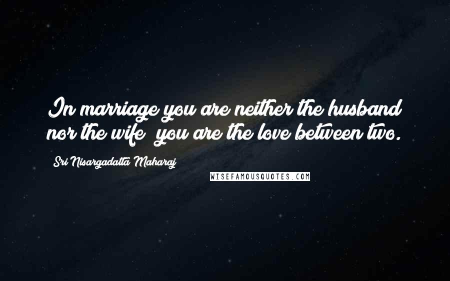 Sri Nisargadatta Maharaj Quotes: In marriage you are neither the husband nor the wife; you are the love between two.