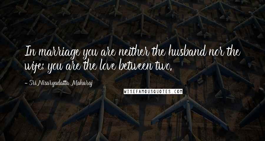 Sri Nisargadatta Maharaj Quotes: In marriage you are neither the husband nor the wife; you are the love between two.