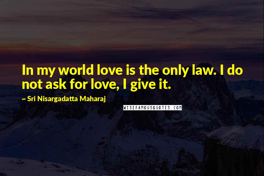 Sri Nisargadatta Maharaj Quotes: In my world love is the only law. I do not ask for love, I give it.