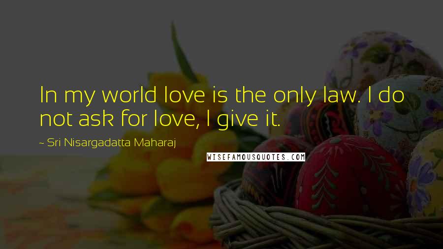 Sri Nisargadatta Maharaj Quotes: In my world love is the only law. I do not ask for love, I give it.