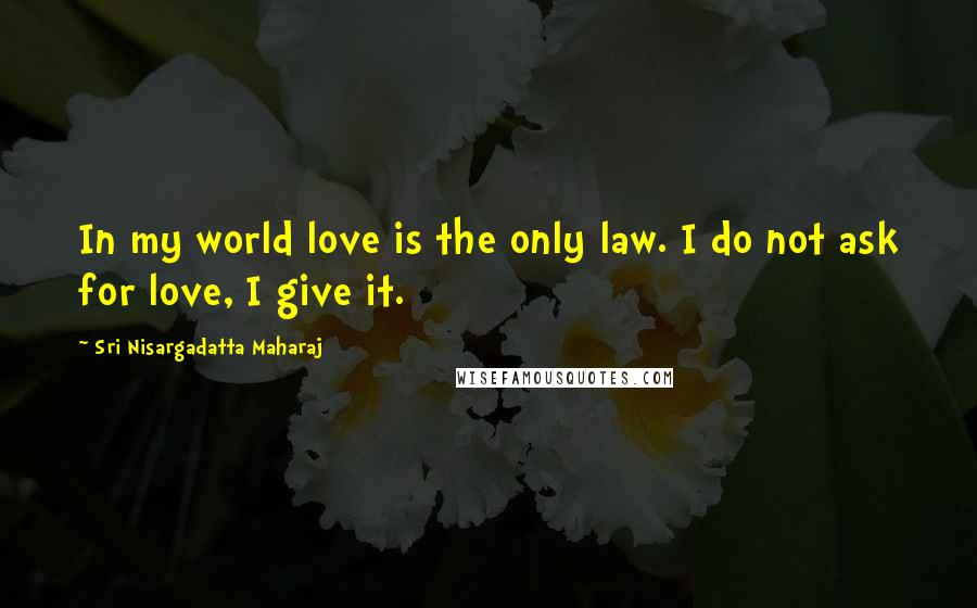 Sri Nisargadatta Maharaj Quotes: In my world love is the only law. I do not ask for love, I give it.