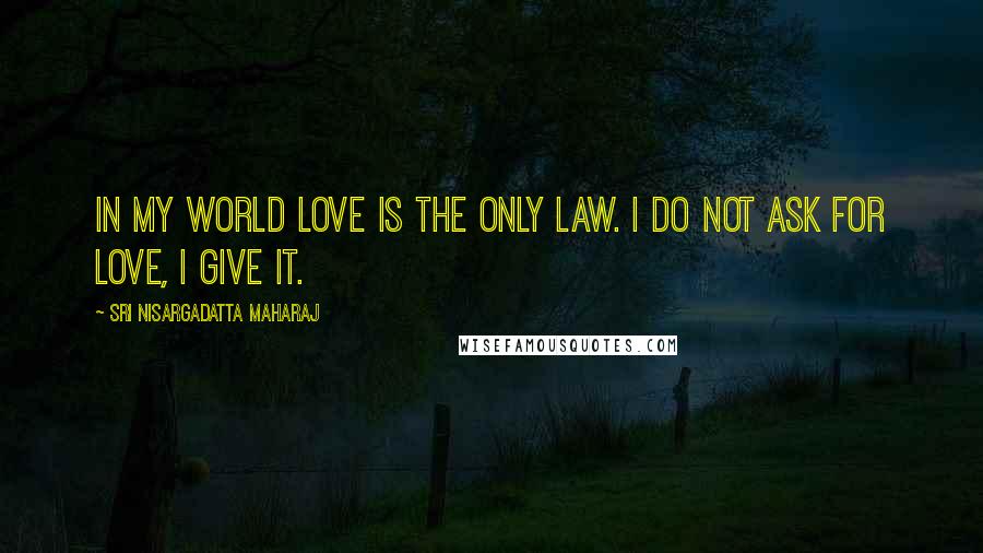 Sri Nisargadatta Maharaj Quotes: In my world love is the only law. I do not ask for love, I give it.