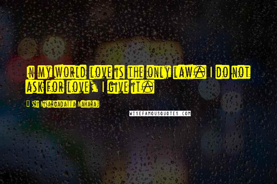 Sri Nisargadatta Maharaj Quotes: In my world love is the only law. I do not ask for love, I give it.