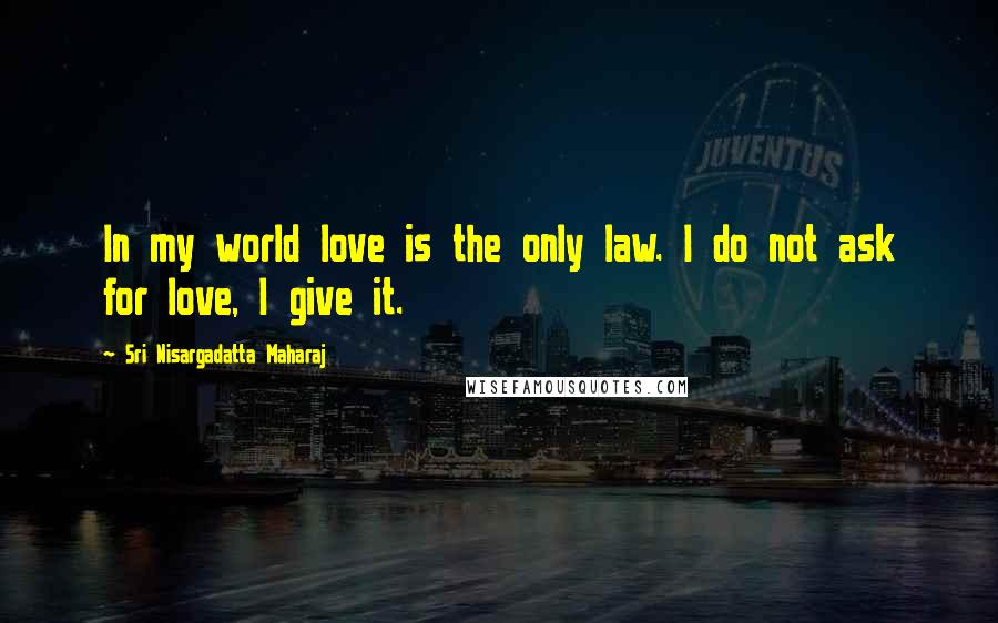 Sri Nisargadatta Maharaj Quotes: In my world love is the only law. I do not ask for love, I give it.