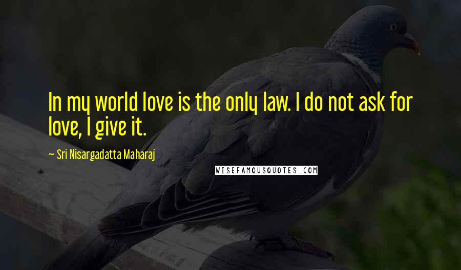 Sri Nisargadatta Maharaj Quotes: In my world love is the only law. I do not ask for love, I give it.