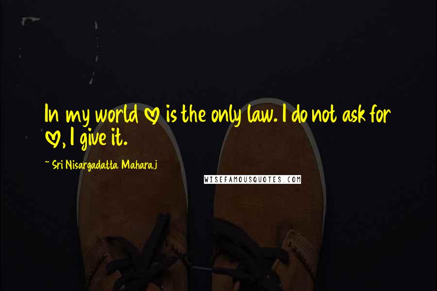 Sri Nisargadatta Maharaj Quotes: In my world love is the only law. I do not ask for love, I give it.