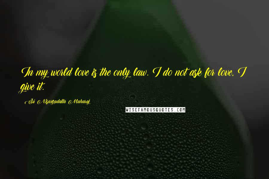 Sri Nisargadatta Maharaj Quotes: In my world love is the only law. I do not ask for love, I give it.