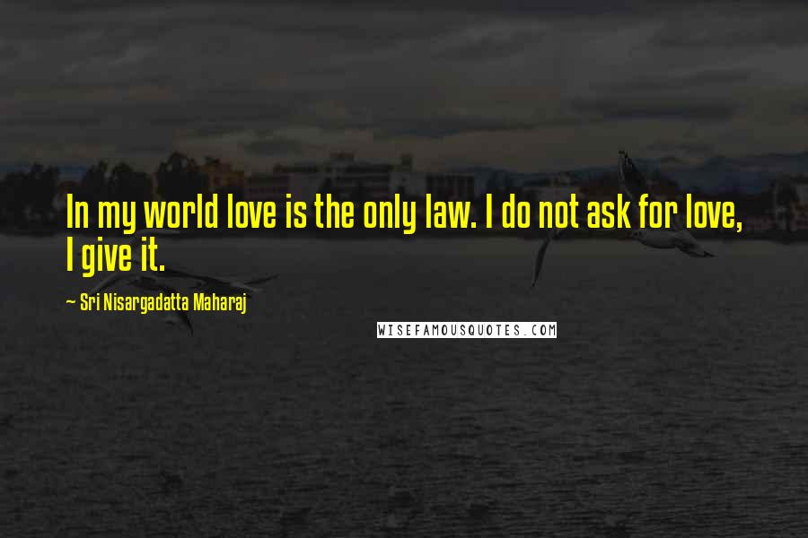 Sri Nisargadatta Maharaj Quotes: In my world love is the only law. I do not ask for love, I give it.