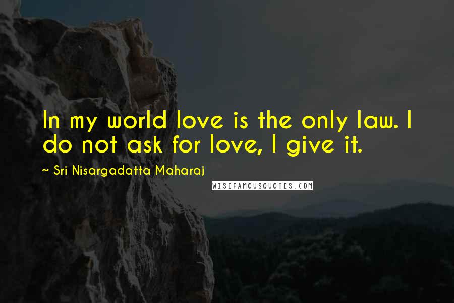 Sri Nisargadatta Maharaj Quotes: In my world love is the only law. I do not ask for love, I give it.