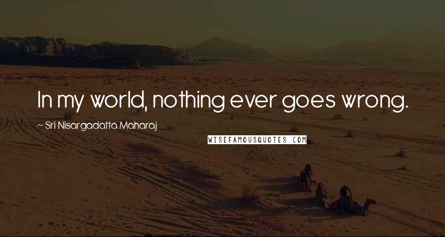 Sri Nisargadatta Maharaj Quotes: In my world, nothing ever goes wrong.