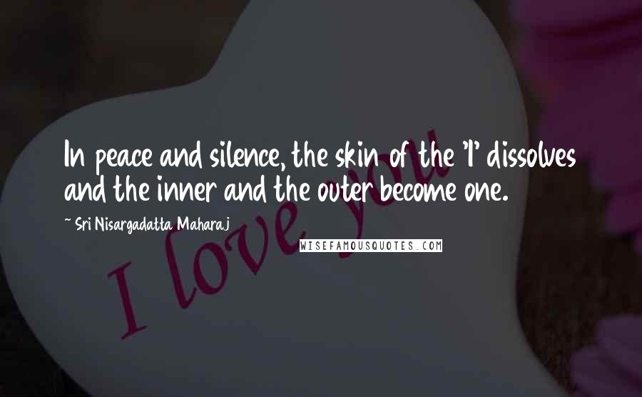 Sri Nisargadatta Maharaj Quotes: In peace and silence, the skin of the 'I' dissolves and the inner and the outer become one.