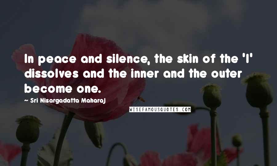 Sri Nisargadatta Maharaj Quotes: In peace and silence, the skin of the 'I' dissolves and the inner and the outer become one.