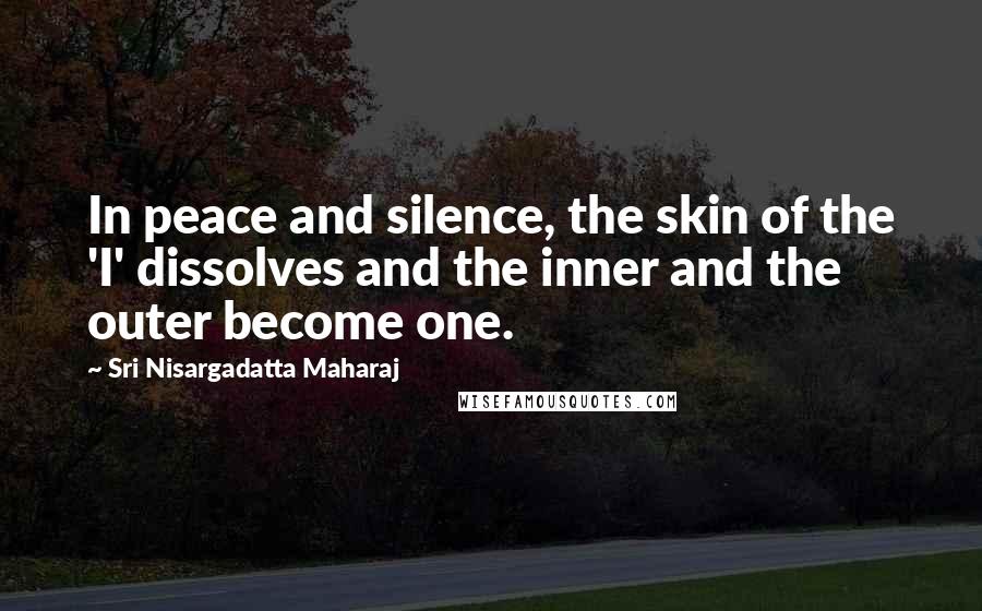 Sri Nisargadatta Maharaj Quotes: In peace and silence, the skin of the 'I' dissolves and the inner and the outer become one.